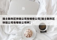 瑞士联邦区块链公司有哪些公司[瑞士联邦区块链公司有哪些公司啊]