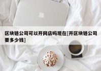 区块链公司可以开网店吗现在[开区块链公司要多少钱]